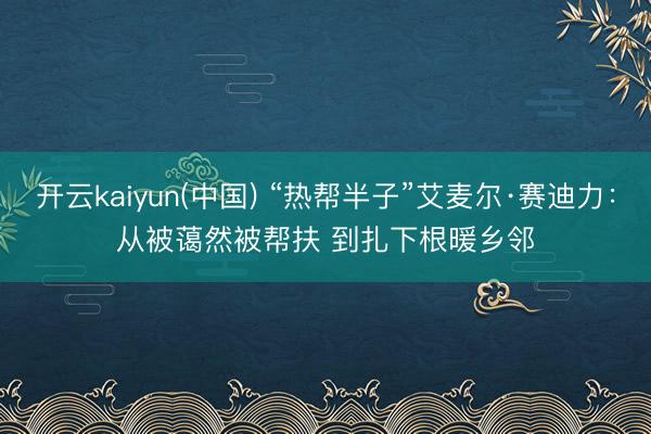 开云kaiyun(中国) “热帮半子”艾麦尔·赛迪力:从被蔼然被帮扶 到扎下根暖乡邻