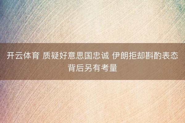 开云体育 质疑好意思国忠诚 伊朗拒却斟酌表态背后另有考量