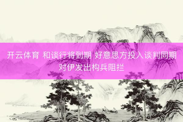 开云体育 和谈行将到期 好意思方投入谈判同期对伊发出构兵阻拦