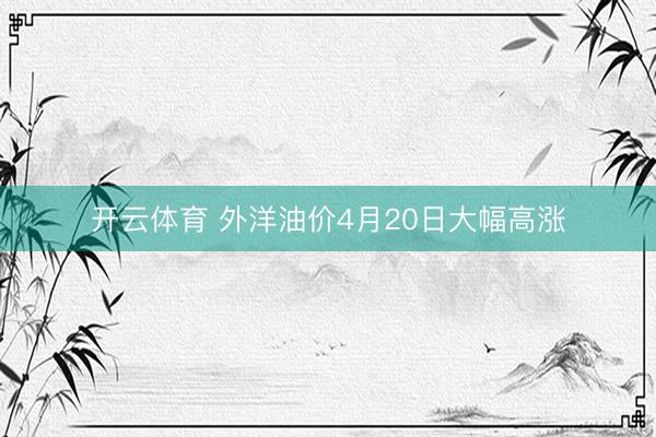 开云体育 外洋油价4月20日大幅高涨