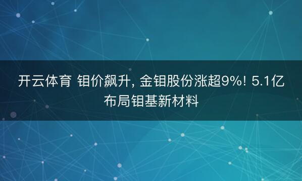开云体育 钼价飙升， 金钼股份涨超9%! 5.1亿布局钼基新材料