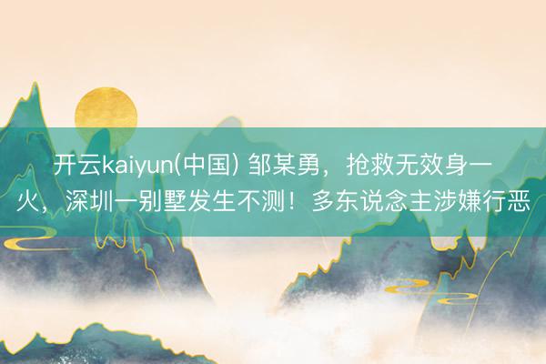 开云kaiyun(中国) 邹某勇，抢救无效身一火，深圳一别墅发生不测！多东说念主涉嫌行恶