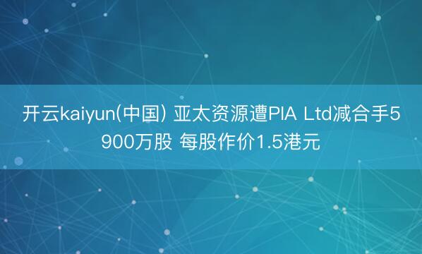 开云kaiyun(中国) 亚太资源遭PIA Ltd减合手5900万股 每股作价1.5港元