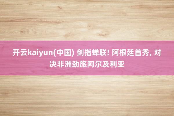 开云kaiyun(中国) 剑指蝉联! 阿根廷首秀， 对决非洲劲旅阿尔及利亚