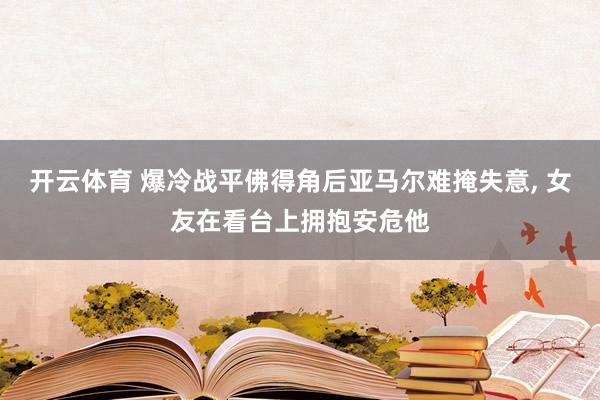 开云体育 爆冷战平佛得角后亚马尔难掩失意， 女友在看台上拥抱安危他