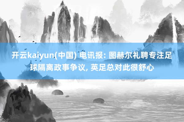 开云kaiyun(中国) 电讯报: 图赫尔礼聘专注足球隔离政事争议， 英足总对此很舒心