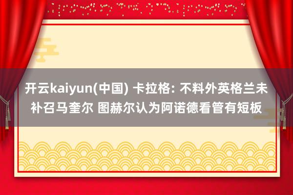开云kaiyun(中国) 卡拉格: 不料外英格兰未补召马奎尔 图赫尔认为阿诺德看管有短板