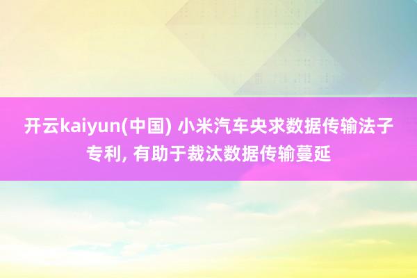 开云kaiyun(中国) 小米汽车央求数据传输法子专利, 有助于裁汰数据传输蔓延