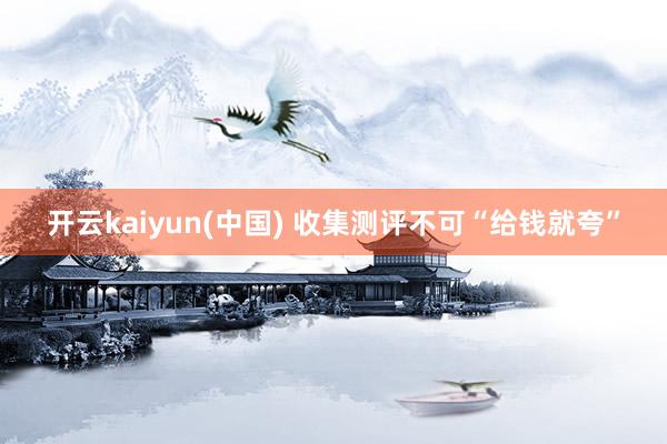 开云kaiyun(中国) 收集测评不可“给钱就夸”