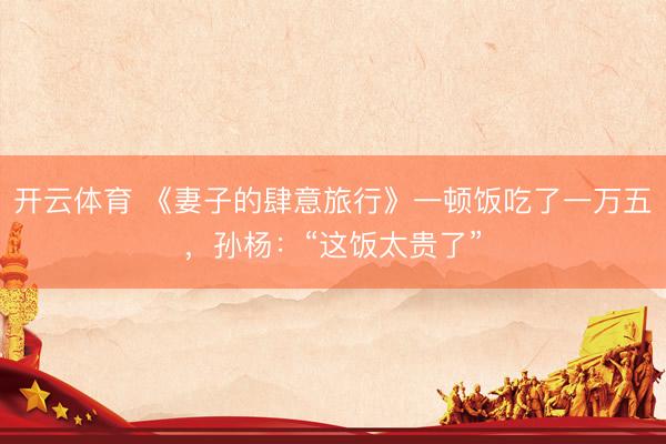 开云体育 《妻子的肆意旅行》一顿饭吃了一万五，孙杨：“这饭太贵了”