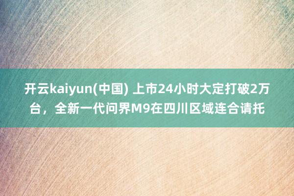 开云kaiyun(中国) 上市24小时大定打破2万台,全新一代问界M9在四川区域连合请托