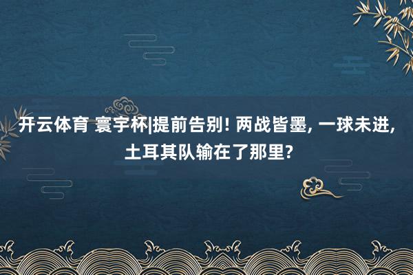 开云体育 寰宇杯|提前告别! 两战皆墨, 一球未进, 土耳其队输在了那里?